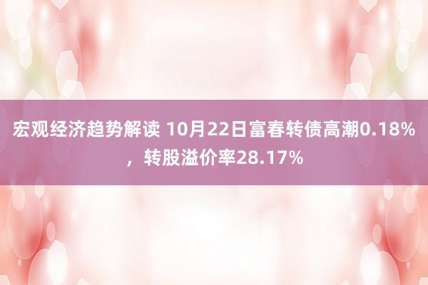 宏观经济趋势解读 10月22日富春转债高潮0.18%，转股溢价率28.17%