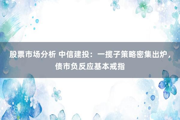 股票市场分析 中信建投：一揽子策略密集出炉，债市负反应基本戒指