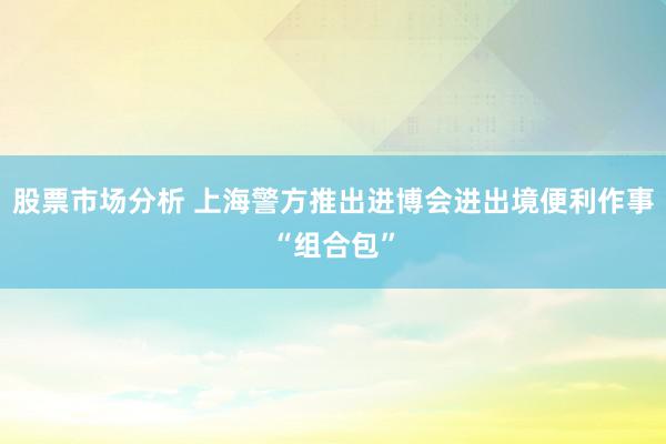 股票市场分析 上海警方推出进博会进出境便利作事“组合包”