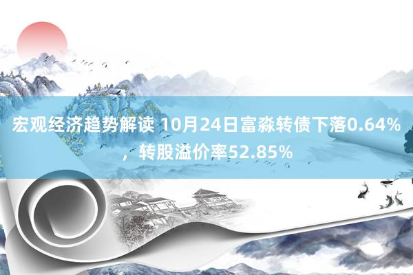 宏观经济趋势解读 10月24日富淼转债下落0.64%，转股溢价率52.85%