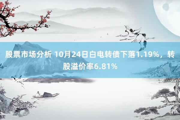 股票市场分析 10月24日白电转债下落1.19%，转股溢价率6.81%