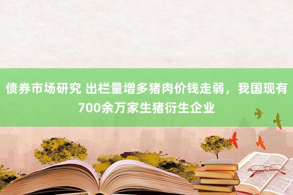 债券市场研究 出栏量增多猪肉价钱走弱，我国现有700余万家生猪衍生企业