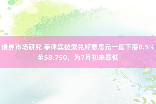 债券市场研究 菲律宾披索兑好意思元一度下落0.5%至58.750，为7月初来最低