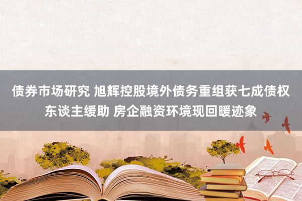 债券市场研究 旭辉控股境外债务重组获七成债权东谈主缓助 房企融资环境现回暖迹象