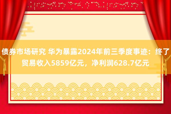 债券市场研究 华为暴露2024年前三季度事迹：终了贸易收入5859亿元，净利润628.7亿元