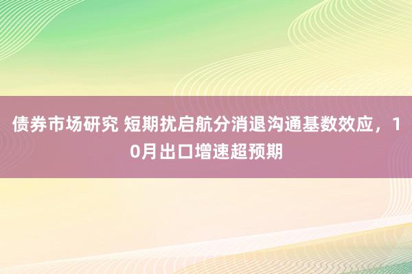 债券市场研究 短期扰启航分消退沟通基数效应，10月出口增速超预期