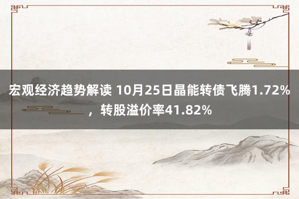 宏观经济趋势解读 10月25日晶能转债飞腾1.72%，转股溢价率41.82%