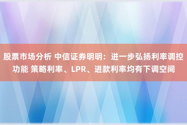 股票市场分析 中信证券明明：进一步弘扬利率调控功能 策略利率、LPR、进款利率均有下调空间