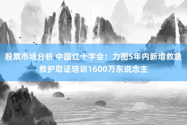 股票市场分析 中国红十字会：力图5年内新增救急救护取证培训1600万东说念主