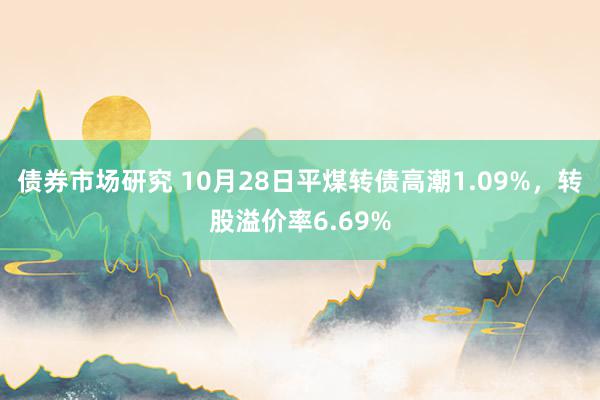 债券市场研究 10月28日平煤转债高潮1.09%，转股溢价率6.69%