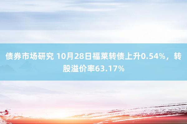 债券市场研究 10月28日福莱转债上升0.54%，转股溢价率63.17%