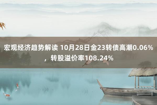 宏观经济趋势解读 10月28日金23转债高潮0.06%，转股溢价率108.24%