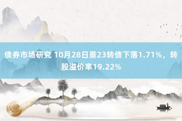 债券市场研究 10月28日景23转债下落1.71%，转股溢价率19.22%