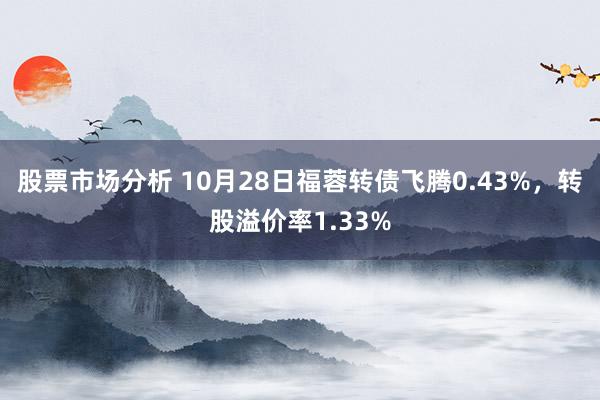 股票市场分析 10月28日福蓉转债飞腾0.43%，转股溢价率1.33%