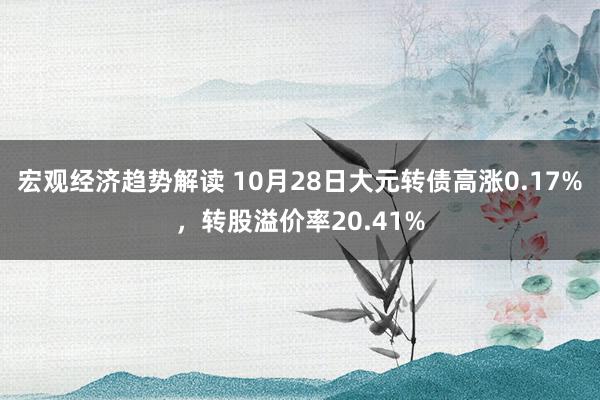 宏观经济趋势解读 10月28日大元转债高涨0.17%，转股溢价率20.41%