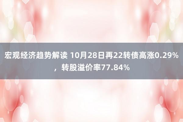 宏观经济趋势解读 10月28日再22转债高涨0.29%，转股溢价率77.84%