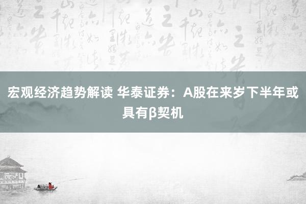 宏观经济趋势解读 华泰证券：A股在来岁下半年或具有β契机