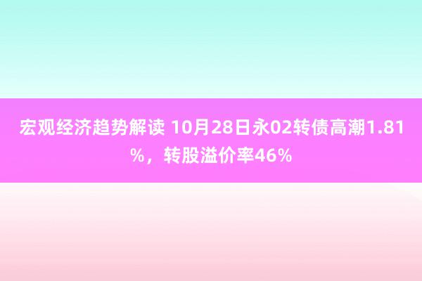 宏观经济趋势解读 10月28日永02转债高潮1.81%，转股溢价率46%