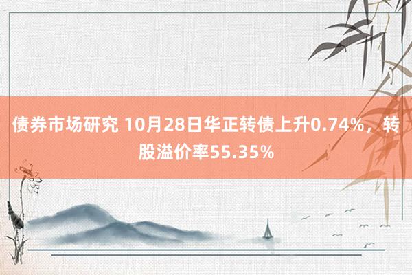 债券市场研究 10月28日华正转债上升0.74%，转股溢价率55.35%