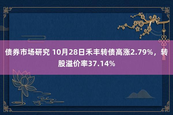 债券市场研究 10月28日禾丰转债高涨2.79%，转股溢价率37.14%