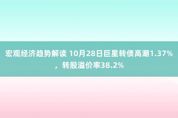 宏观经济趋势解读 10月28日巨星转债高潮1.37%，转股溢价率38.2%