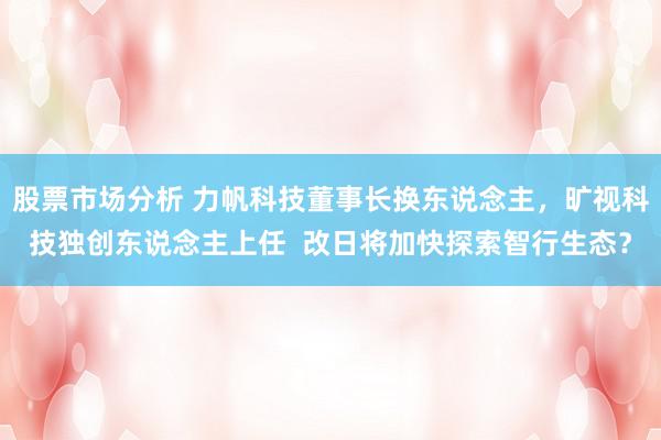 股票市场分析 力帆科技董事长换东说念主，旷视科技独创东说念主上任  改日将加快探索智行生态？