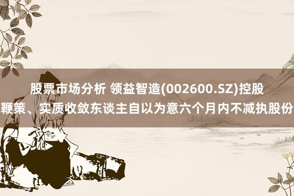 股票市场分析 领益智造(002600.SZ)控股鞭策、实质收敛东谈主自以为意六个月内不减执股份