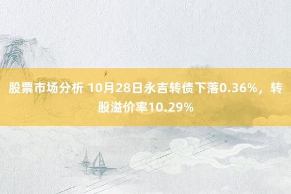 股票市场分析 10月28日永吉转债下落0.36%，转股溢价率10.29%