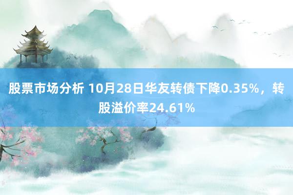 股票市场分析 10月28日华友转债下降0.35%，转股溢价率24.61%