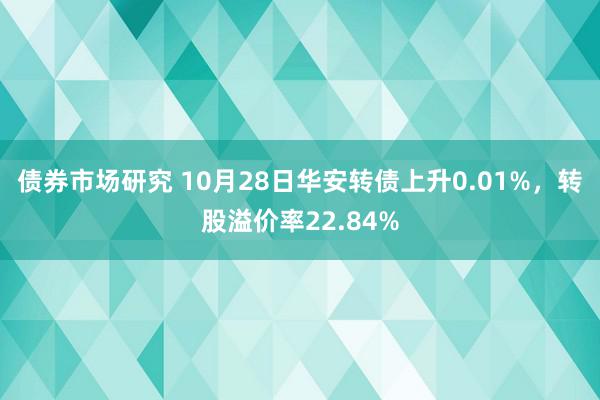 债券市场研究 10月28日华安转债上升0.01%，转股溢价率22.84%