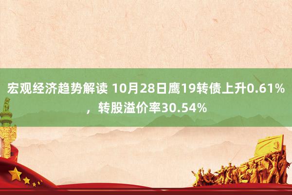 宏观经济趋势解读 10月28日鹰19转债上升0.61%，转股溢价率30.54%