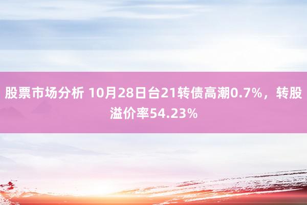 股票市场分析 10月28日台21转债高潮0.7%，转股溢价率54.23%