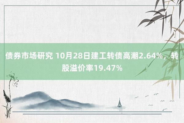 债券市场研究 10月28日建工转债高潮2.64%，转股溢价率19.47%