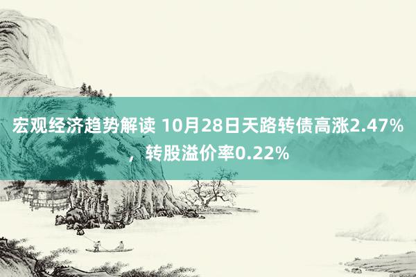 宏观经济趋势解读 10月28日天路转债高涨2.47%，转股溢价率0.22%