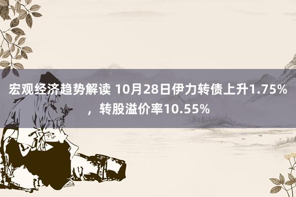 宏观经济趋势解读 10月28日伊力转债上升1.75%，转股溢价率10.55%