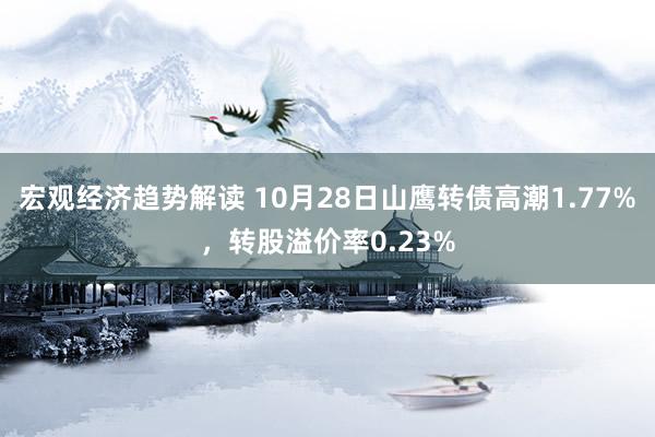 宏观经济趋势解读 10月28日山鹰转债高潮1.77%，转股溢价率0.23%