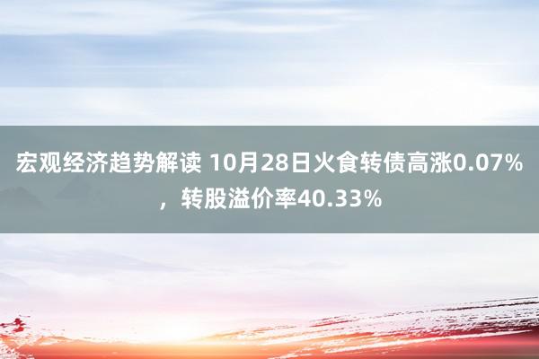 宏观经济趋势解读 10月28日火食转债高涨0.07%，转股溢价率40.33%