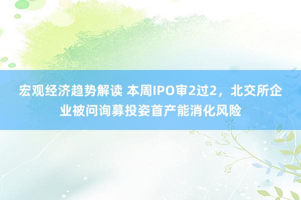 宏观经济趋势解读 本周IPO审2过2，北交所企业被问询募投姿首产能消化风险