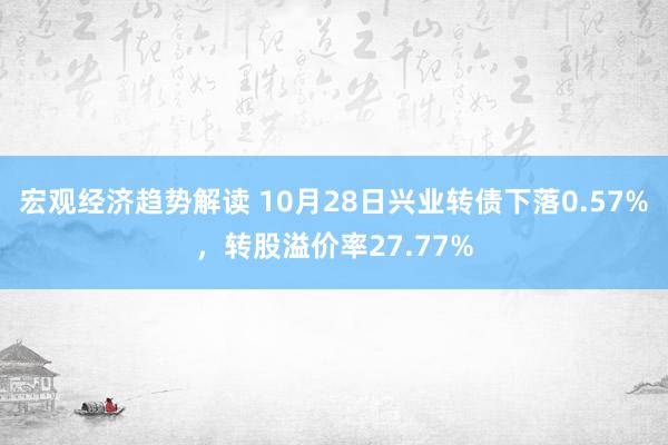 宏观经济趋势解读 10月28日兴业转债下落0.57%，转股溢价率27.77%