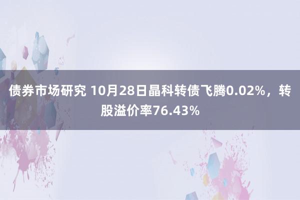 债券市场研究 10月28日晶科转债飞腾0.02%，转股溢价率76.43%