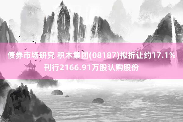 债券市场研究 积木集团(08187)拟折让约17.1%刊行2166.91万股认购股份