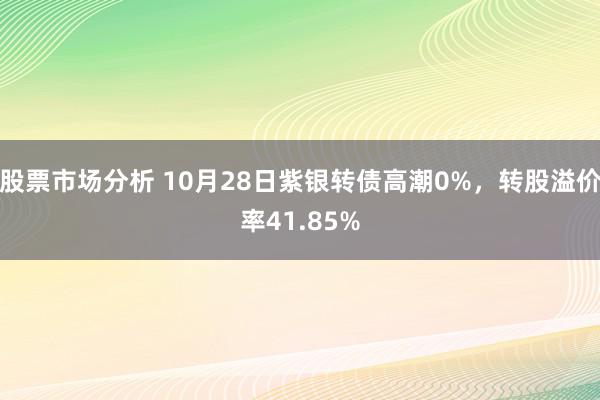 股票市场分析 10月28日紫银转债高潮0%，转股溢价率41.85%