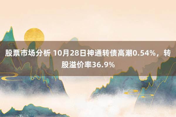 股票市场分析 10月28日神通转债高潮0.54%，转股溢价率36.9%