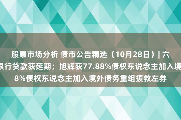 股票市场分析 债市公告精选（10月28日）| 六盘水开投4亿元到期银行贷款获延期；旭辉获77.88%债权东说念主加入境外债务重组援救左券