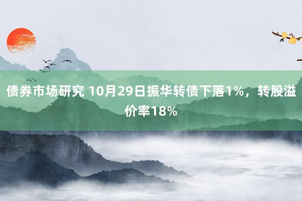 债券市场研究 10月29日振华转债下落1%，转股溢价率18%