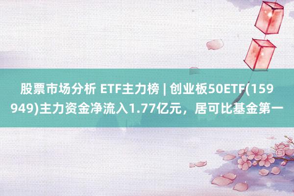 股票市场分析 ETF主力榜 | 创业板50ETF(159949)主力资金净流入1.77亿元，居可比基金第一