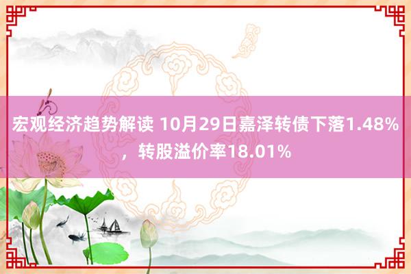 宏观经济趋势解读 10月29日嘉泽转债下落1.48%，转股溢价率18.01%