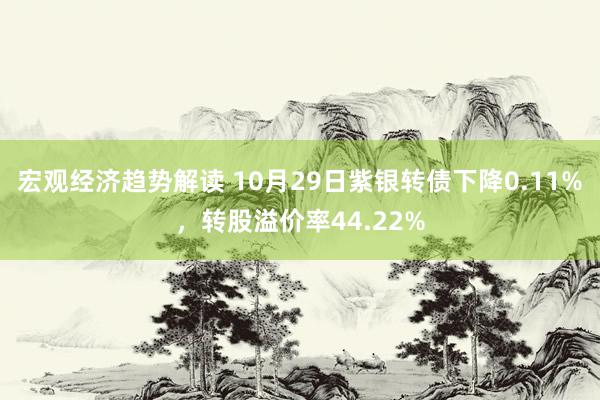 宏观经济趋势解读 10月29日紫银转债下降0.11%，转股溢价率44.22%