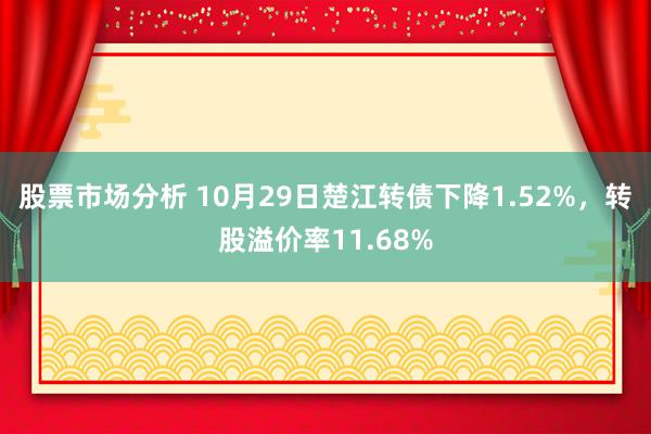 股票市场分析 10月29日楚江转债下降1.52%，转股溢价率11.68%