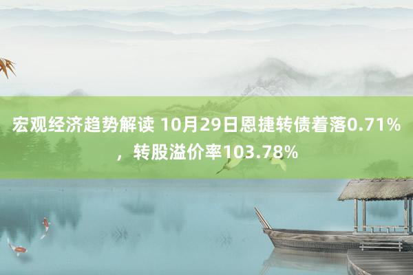 宏观经济趋势解读 10月29日恩捷转债着落0.71%，转股溢价率103.78%